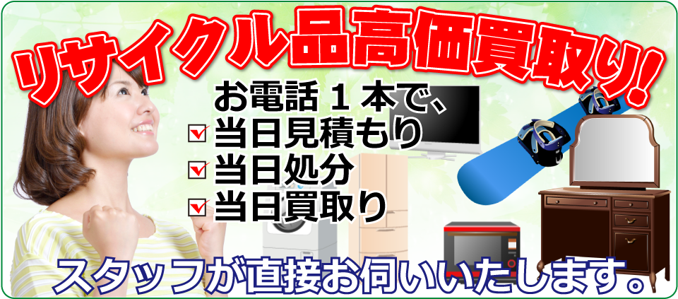 リサイクル品高価買取り！お電話1本で、・当日見積もり・当日処分・当日買取り。スタッフが直接お伺いいたします。
