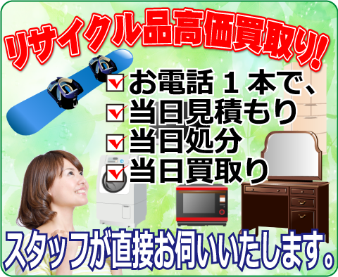 リサイクル品高価買取り！お電話1本で、・当日見積もり・当日処分・当日買取り。スタッフが直接お伺いいたします。
